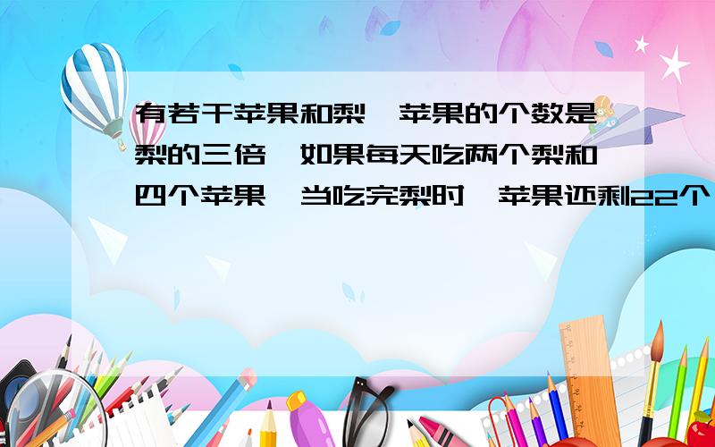 有若干苹果和梨,苹果的个数是梨的三倍,如果每天吃两个梨和四个苹果,当吃完梨时,苹果还剩22个,问苹果和梨各有多少个?有200的最大悬赏