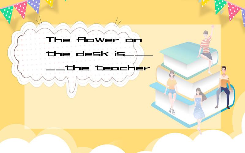 The flower on the desk is_____the teacher