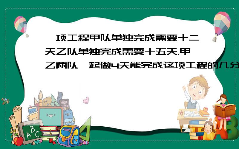 一项工程甲队单独完成需要十二天乙队单独完成需要十五天.甲乙两队一起做4天能完成这项工程的几分之几?