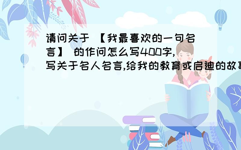 请问关于 【我最喜欢的一句名言】 的作问怎么写400字,写关于名人名言,给我的教育或启迪的故事