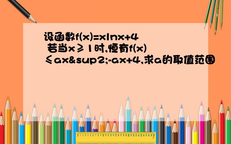 设函数f(x)=xlnx+4 若当x≥1时,恒有f(x)≤ax²-ax+4,求a的取值范围