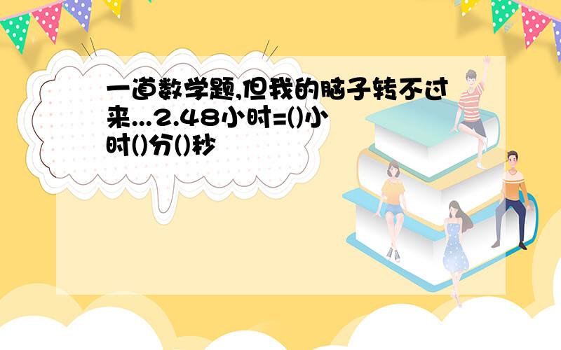 一道数学题,但我的脑子转不过来...2.48小时=()小时()分()秒