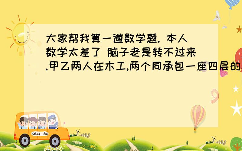 大家帮我算一道数学题. 本人数学太差了 脑子老是转不过来.甲乙两人在木工,两个同承包一座四层的楼房.所得工钱是每层4400元在第一层,甲比乙多做了一天.也就是一个工钱!在第二层,两人都