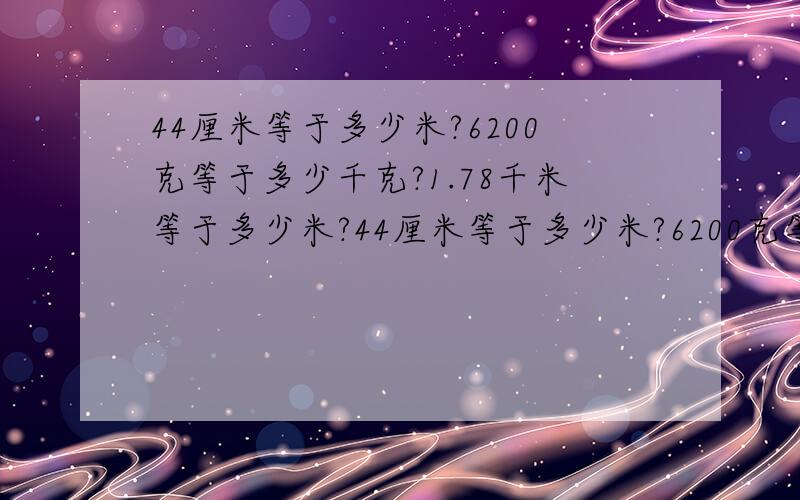 44厘米等于多少米?6200克等于多少千克?1.78千米等于多少米?44厘米等于多少米?6200克等于多少千克?1.78千米等于多少米?684平方厘米等于多少平方分米?请快点回答,