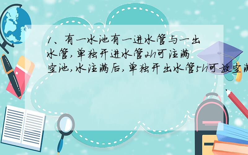 1、有一水池有一进水管与一出水管,单独开进水管2h可注满空池,水注满后,单独开出水管5h可放空满池水.若对空池同时打开进水管与出水管,则注满水池需要多少小时?