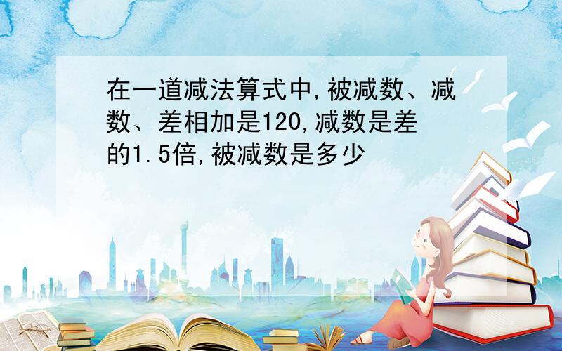 在一道减法算式中,被减数、减数、差相加是120,减数是差的1.5倍,被减数是多少