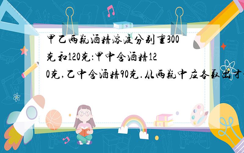 甲乙两瓶酒精溶液分别重300克和120克：甲中含酒精120克,乙中含酒精90克.从两瓶中应各取出才能兑成浓度为50%的酒精溶液140克?