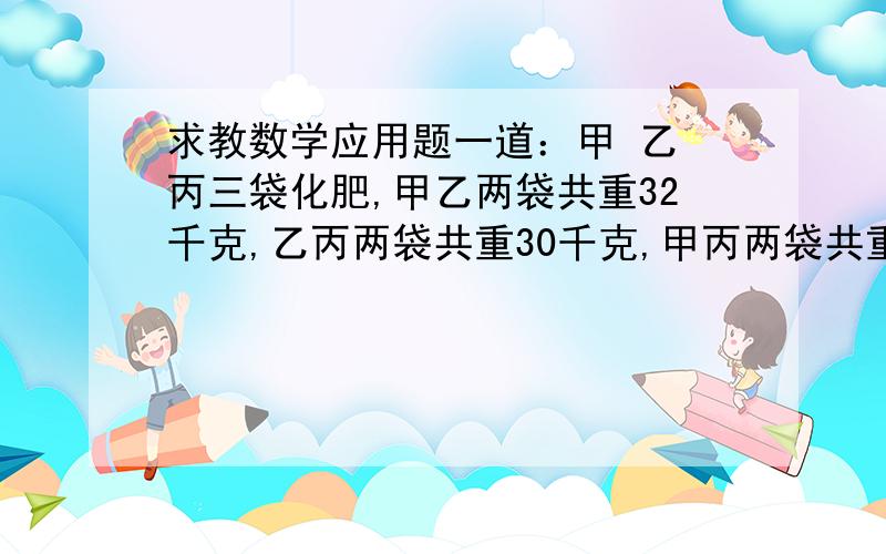 求教数学应用题一道：甲 乙 丙三袋化肥,甲乙两袋共重32千克,乙丙两袋共重30千克,甲丙两袋共重22千克,求甲 乙 丙三袋化肥各重多少千克?『请列式计算,』