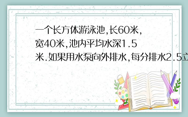 一个长方体游泳池,长60米,宽40米,池内平均水深1.5米.如果用水泵向外排水,每分排水2.5立方米,几时排完