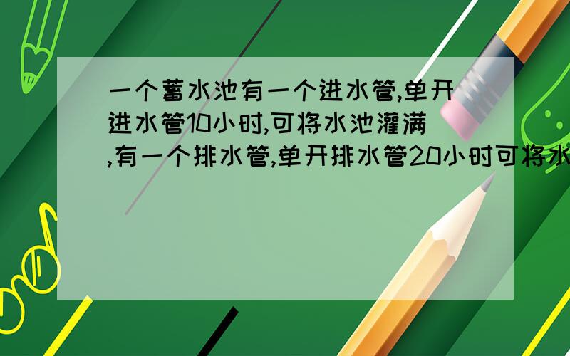 一个蓄水池有一个进水管,单开进水管10小时,可将水池灌满,有一个排水管,单开排水管20小时可将水排完,如