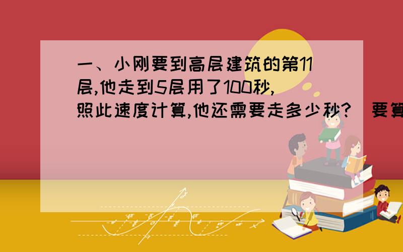 一、小刚要到高层建筑的第11层,他走到5层用了100秒,照此速度计算,他还需要走多少秒?（要算式）