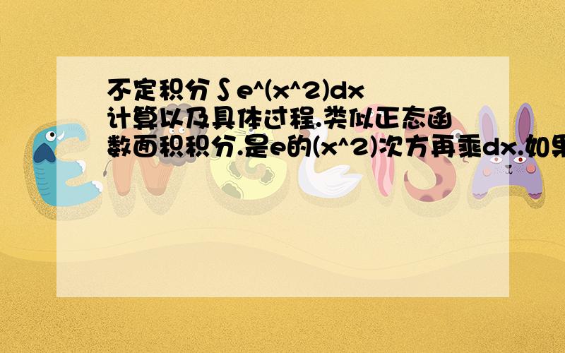 不定积分∫e^(x^2)dx计算以及具体过程.类似正态函数面积积分.是e的(x^2)次方再乘dx.如果有链接也可以.