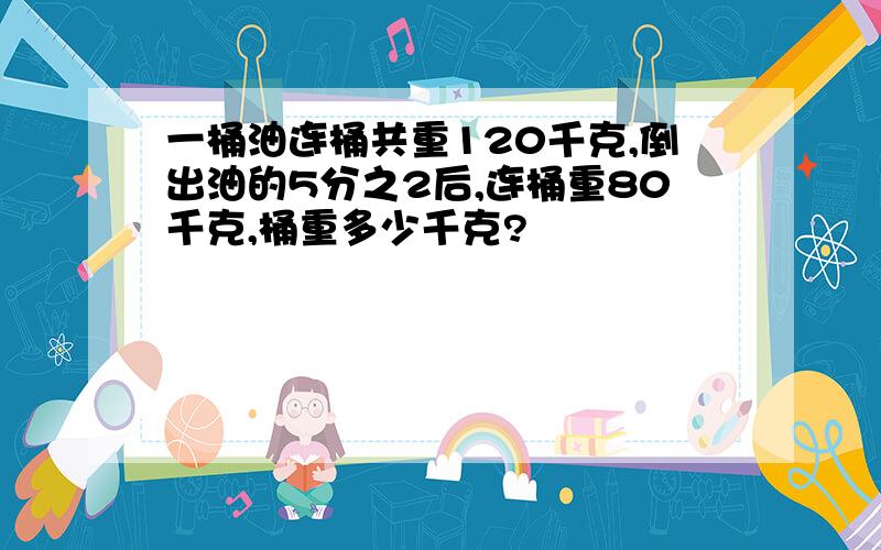 一桶油连桶共重120千克,倒出油的5分之2后,连桶重80千克,桶重多少千克?