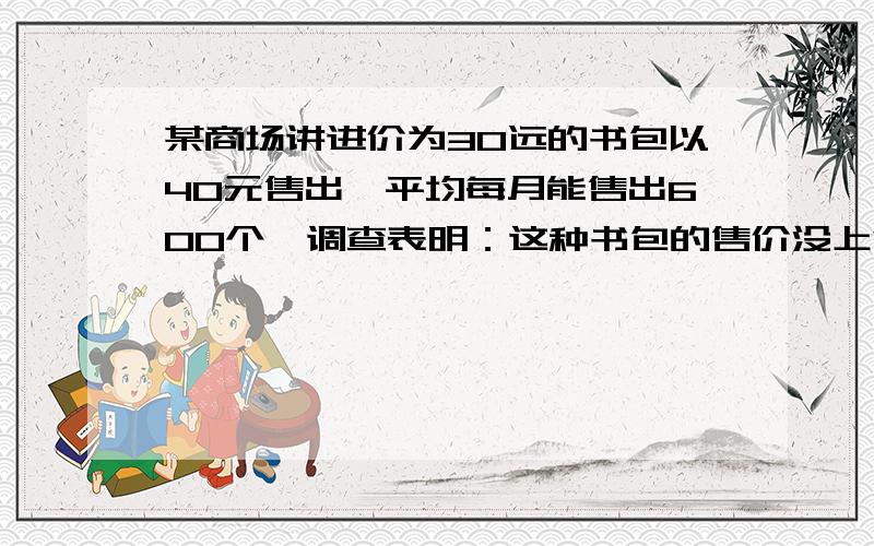 某商场讲进价为30远的书包以40元售出,平均每月能售出600个,调查表明：这种书包的售价没上涨1元,其销售某商场讲进价为30远的书包以40元售出，平均每月能售出600个，调查表明：这种书包的