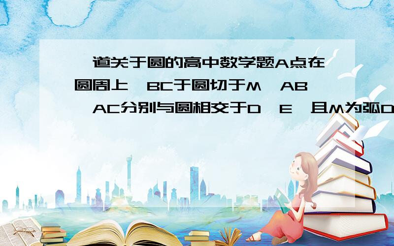 一道关于圆的高中数学题A点在圆周上,BC于圆切于M,AB、AC分别与圆相交于D、E,且M为弧DE的中点.求证：DB:BM=EC:CM要详解 好的话给分多