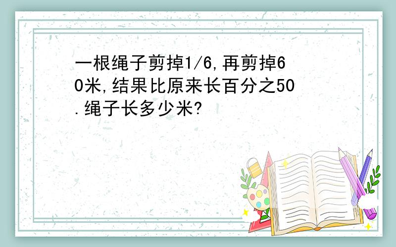 一根绳子剪掉1/6,再剪掉60米,结果比原来长百分之50.绳子长多少米?