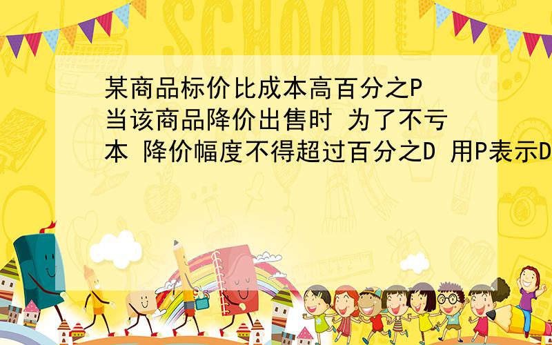 某商品标价比成本高百分之P 当该商品降价出售时 为了不亏本 降价幅度不得超过百分之D 用P表示D