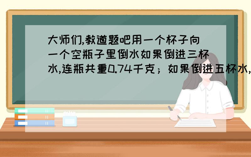 大师们,教道题吧用一个杯子向一个空瓶子里倒水如果倒进三杯水,连瓶共重0.74千克；如果倒进五杯水,连瓶共重1.1千克.一杯水和这个瓶子各重多少千克?