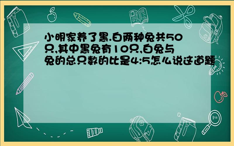 小明家养了黑.白两种兔共50只,其中黑兔有10只,白兔与兔的总只数的比是4:5怎么说这道题