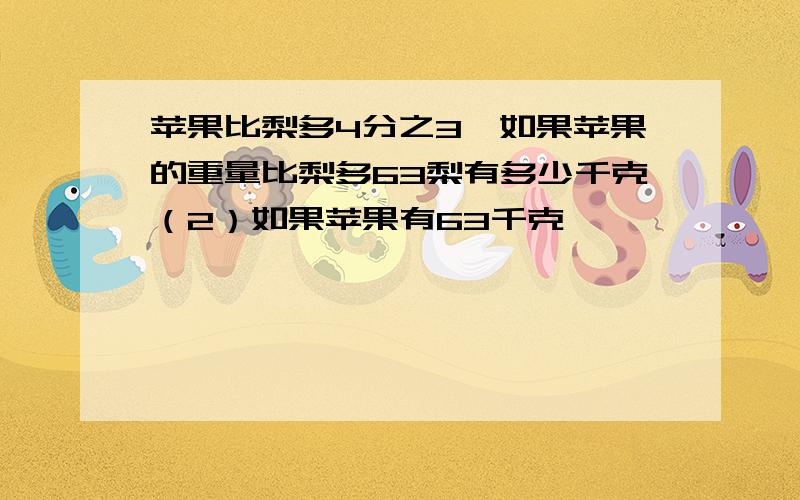 苹果比梨多4分之3,如果苹果的重量比梨多63梨有多少千克（2）如果苹果有63千克,