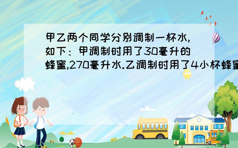 甲乙两个同学分别调制一杯水,如下：甲调制时用了30毫升的蜂蜜,270毫升水.乙调制时用了4小杯蜂蜜,36小杯水.问：那杯蜜水更甜?