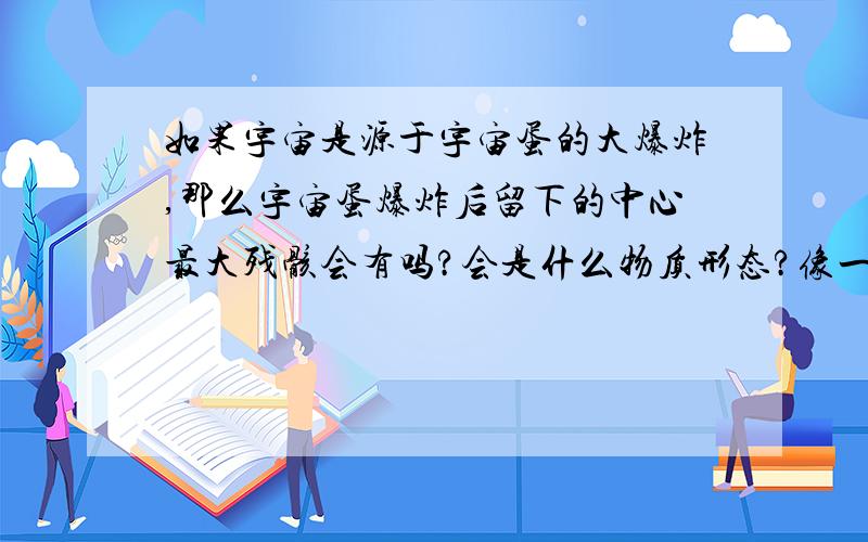 如果宇宙是源于宇宙蛋的大爆炸,那么宇宙蛋爆炸后留下的中心最大残骸会有吗?会是什么物质形态?像一些超新星爆炸后,中心会留下一个残骸,宇宙蛋爆炸后,也应该会有吧?怎么从来没报道过?