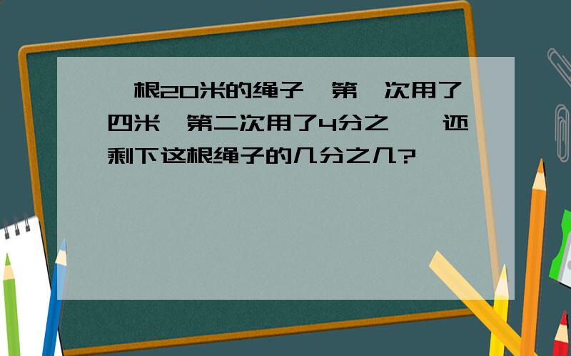 一根20米的绳子,第一次用了四米,第二次用了4分之一,还剩下这根绳子的几分之几?