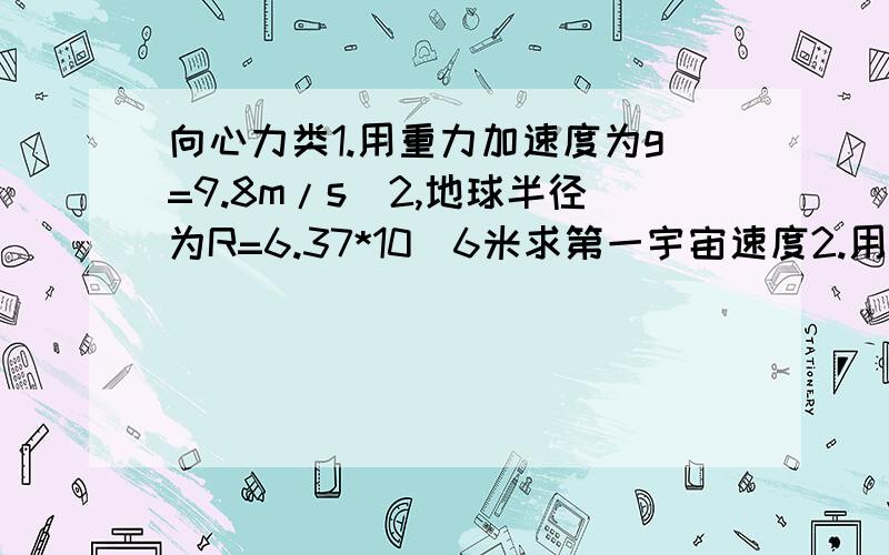 向心力类1.用重力加速度为g=9.8m/s^2,地球半径为R=6.37*10^6米求第一宇宙速度2.用手旋转一有水的水杯在垂直平面上运动,设手臂长0.75米,要使水不从顶上流出,那么最低的过顶速度为多少?