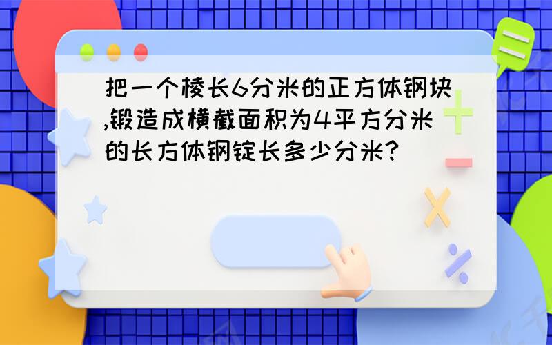 把一个棱长6分米的正方体钢块,锻造成横截面积为4平方分米的长方体钢锭长多少分米?