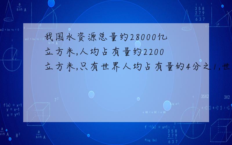 我国水资源总量约28000亿立方米,人均占有量约2200立方米,只有世界人均占有量的4分之1,世界人均占有量是