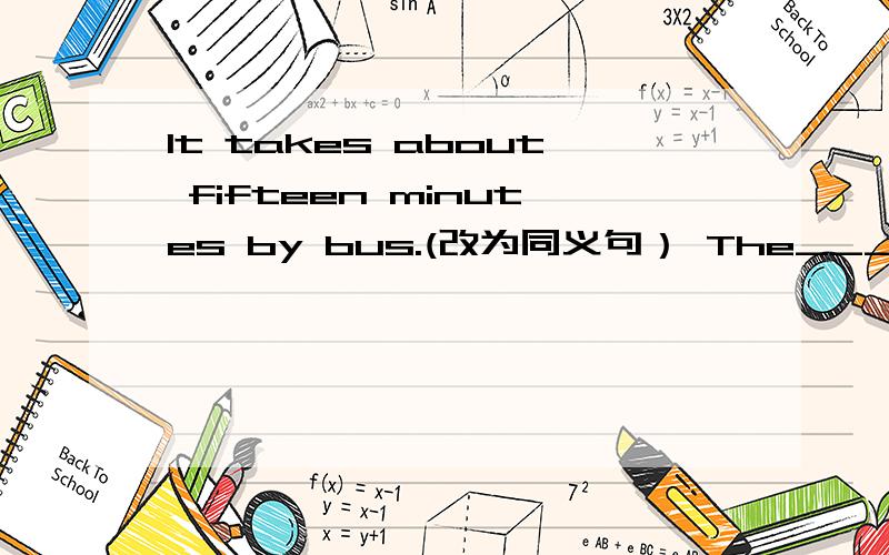 It takes about fifteen minutes by bus.(改为同义句） The____ ____takes about fifteen minutes.