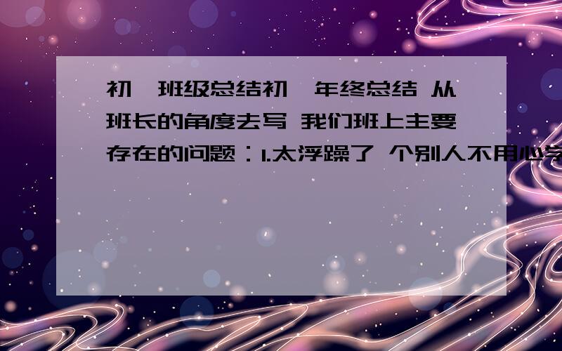 初一班级总结初一年终总结 从班长的角度去写 我们班上主要存在的问题：1.太浮躁了 个别人不用心学习 男生对英语的厌烦2.不够团结，没有形成竞争意识