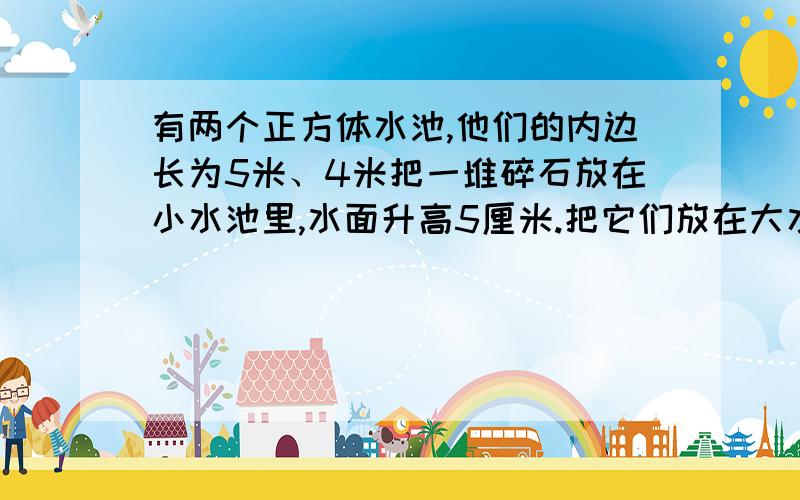 有两个正方体水池,他们的内边长为5米、4米把一堆碎石放在小水池里,水面升高5厘米.把它们放在大水池里,有两个正方体水池,他们的内边长为5米、4米把一堆碎石放在小水池里,水面升高5厘米.