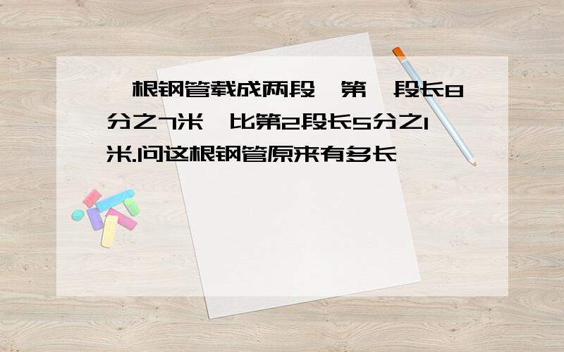 一根钢管载成两段,第一段长8分之7米,比第2段长5分之1米.问这根钢管原来有多长