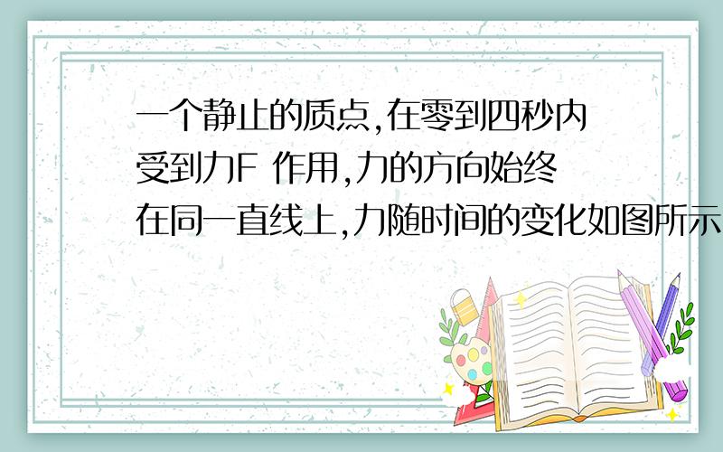 一个静止的质点,在零到四秒内受到力F 作用,力的方向始终在同一直线上,力随时间的变化如图所示,则质一个静止的质点,在零到四秒内受到力F 作用,力的方向始终在同一直线上,力随时间的变