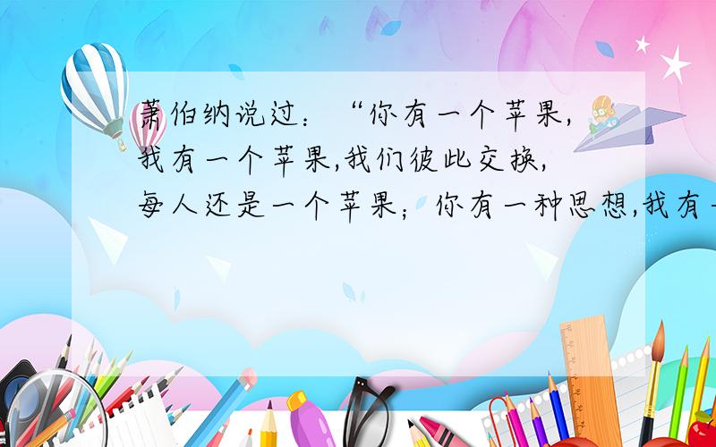 萧伯纳说过：“你有一个苹果,我有一个苹果,我们彼此交换,每人还是一个苹果；你有一种思想,我有一种思想,我们彼此交换,每人可拥有两种思想.”由此而论（ ）A.思想的交换是认识的源泉之