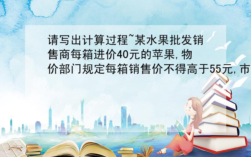 请写出计算过程~某水果批发销售商每箱进价40元的苹果,物价部门规定每箱销售价不得高于55元,市场调