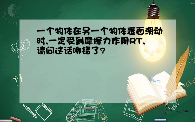 一个物体在另一个物体表面滑动时,一定受到摩擦力作用RT,请问这话哪错了?