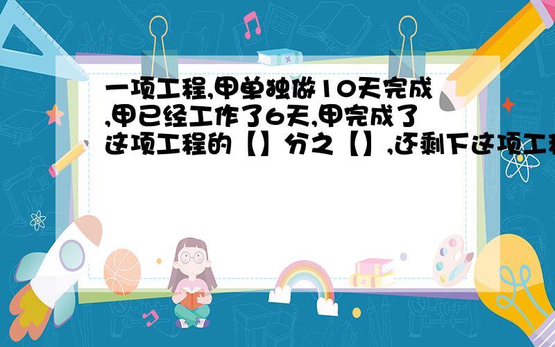 一项工程,甲单独做10天完成,甲已经工作了6天,甲完成了这项工程的【】分之【】,还剩下这项工程的【】分之【】没有完成.