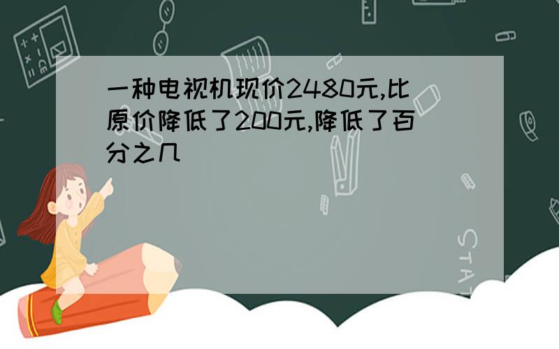 一种电视机现价2480元,比原价降低了200元,降低了百分之几