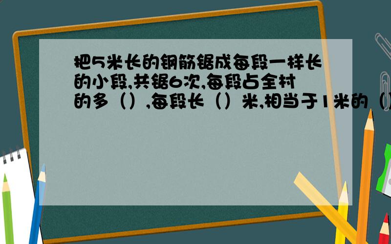 把5米长的钢筋锯成每段一样长的小段,共锯6次,每段占全村的多（）,每段长（）米,相当于1米的（）/（）