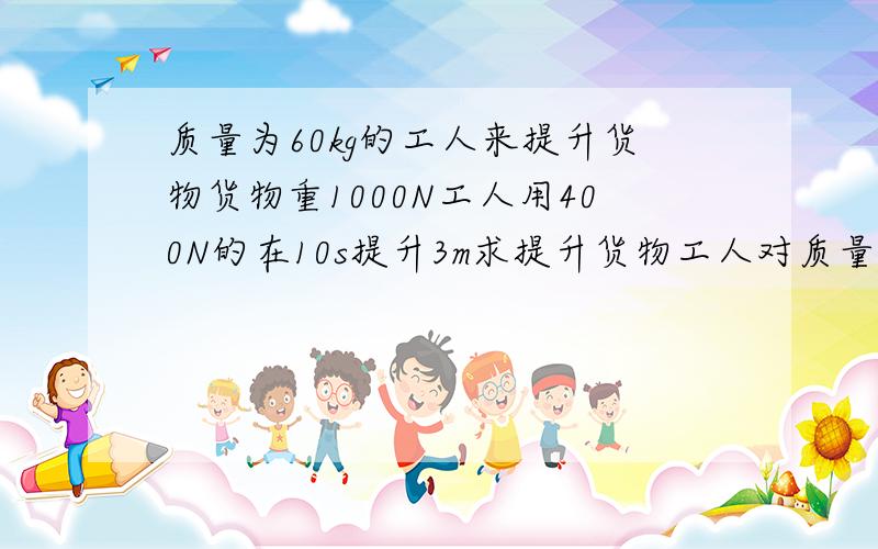 质量为60kg的工人来提升货物货物重1000N工人用400N的在10s提升3m求提升货物工人对质量为60kg的工人站在水平地面上,利用滑轮组来提升货物,一直货物重1000N,工人用400N的拉力在10s内将货物匀速提