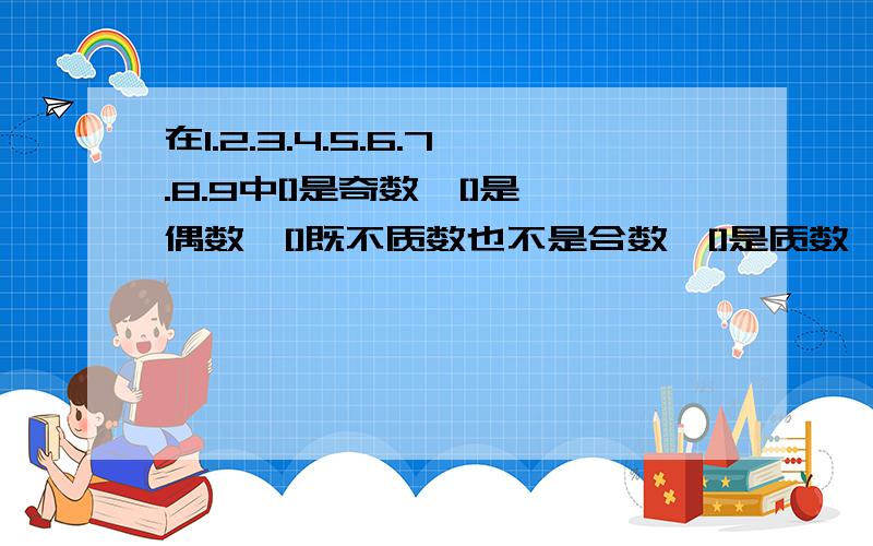 在1.2.3.4.5.6.7.8.9中[]是奇数,[]是偶数,[]既不质数也不是合数,[]是质数,[]是合数