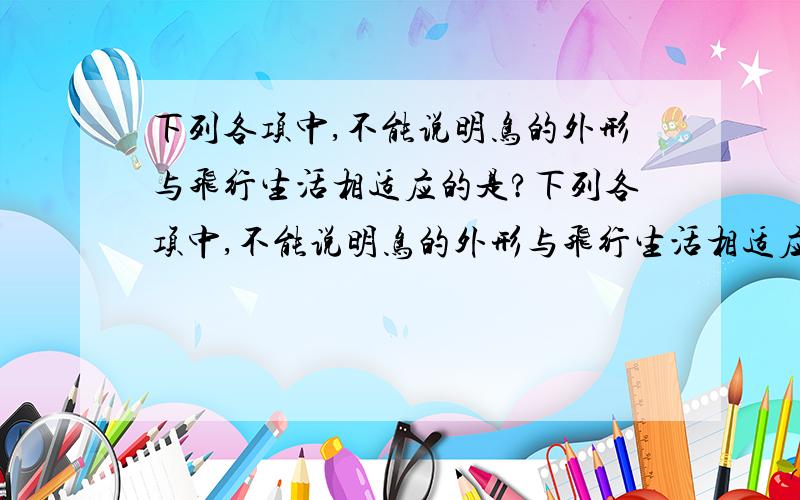 下列各项中,不能说明鸟的外形与飞行生活相适应的是?下列各项中,不能说明鸟的外形与飞行生活相适应的是?A 身体分头、颈、躯干、四肢和尾.B 躯干部呈纺锤形.C 除缘（是口子旁）和足以外,