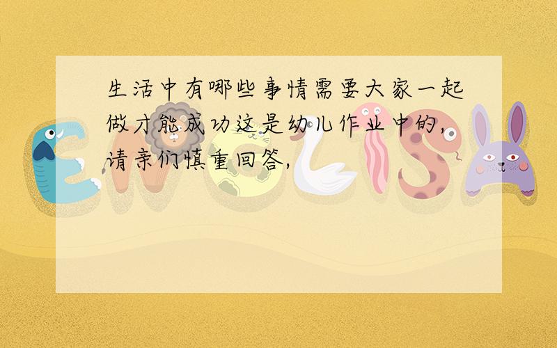 生活中有哪些事情需要大家一起做才能成功这是幼儿作业中的,请亲们慎重回答,