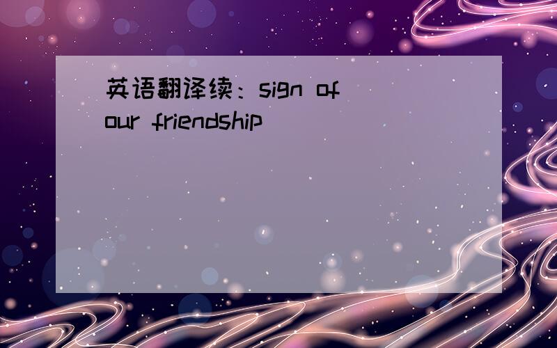 英语翻译续：sign of our friendship