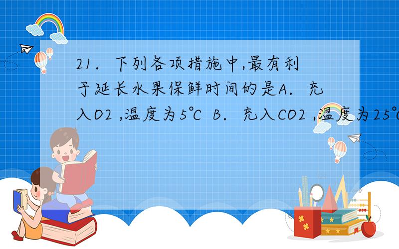 21．下列各项措施中,最有利于延长水果保鲜时间的是A．充入O2 ,温度为5℃ B．充入CO2 ,温度为25℃C．充入O2 ,温度为25℃ D．充入CO2 ,温度为5℃充CO2不会造成无氧呼吸产生酒精吗?