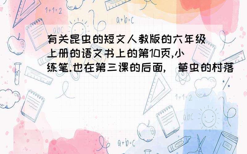 有关昆虫的短文人教版的六年级上册的语文书上的第10页,小练笔.也在第三课的后面,（草虫的村落）（丰富的想象是课文中的小甲虫有情有义.请你写一写自己观察过的小虫.）（要常见的虫子