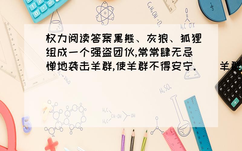 权力阅读答案黑熊、灰狼、狐狸组成一个强盗团伙,常常肆无忌惮地袭击羊群,使羊群不得安宁.    羊群中的头羊决定采取分化的办法,对付这伙强盗.于是采取进谗言、挑拨离间等办法,但是没有