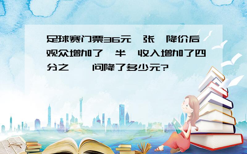 足球赛门票36元一张,降价后观众增加了一半,收入增加了四分之一,问降了多少元?